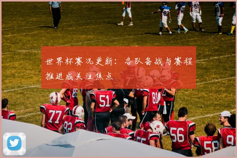 世界杯赛况更新:各队备战与赛程推进成关注焦点