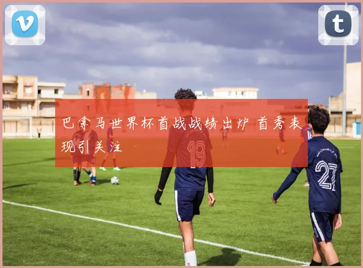巴拿马世界杯首战战绩出炉 首秀表现引关注
