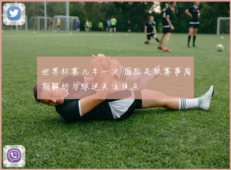 世界杯赛几年一次 国际足联赛事周期解析与球迷关注焦点