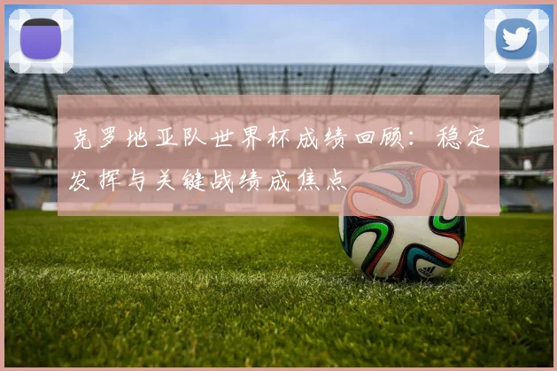 克罗地亚队世界杯成绩回顾:稳定发挥与关键战绩成焦点
