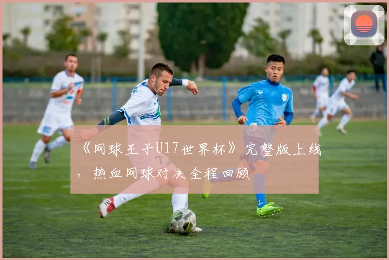 《网球王子U17世界杯》完整版上线,热血网球对决全程回顾