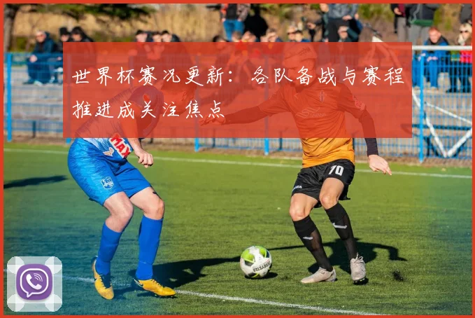 世界杯赛况更新:各队备战与赛程推进成关注焦点
