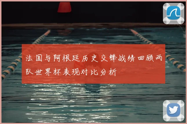 法国与阿根廷历史交锋战绩回顾两队世界杯表现对比分析