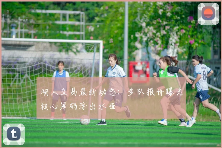 湖人交易最新动态：多队报价曝光核心筹码浮出水面