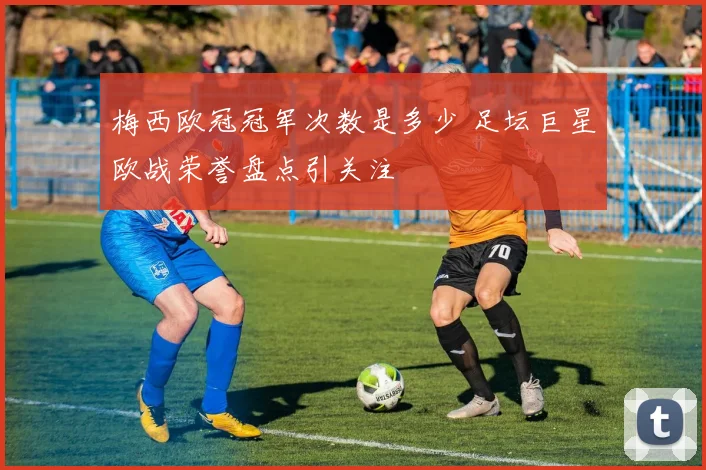 梅西欧冠冠军次数是多少 足坛巨星欧战荣誉盘点引关注