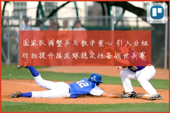 国家队调整乒乓教学重心 引入分组对抗提升接发球稳定性备战世乒赛