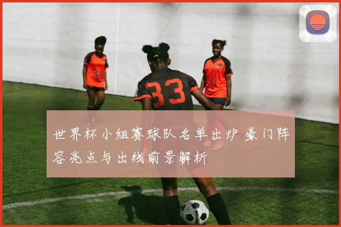 世界杯小组赛球队名单出炉 豪门阵容亮点与出线前景解析