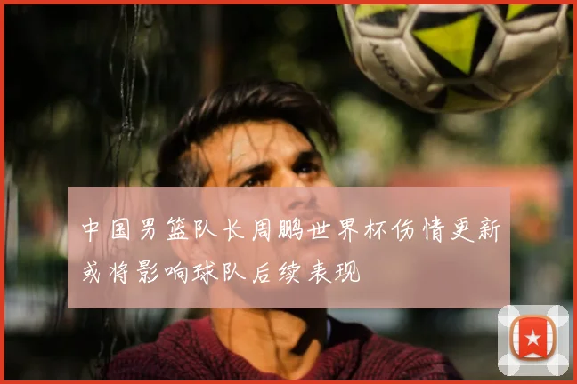 中国男篮队长周鹏世界杯伤情更新或将影响球队后续表现