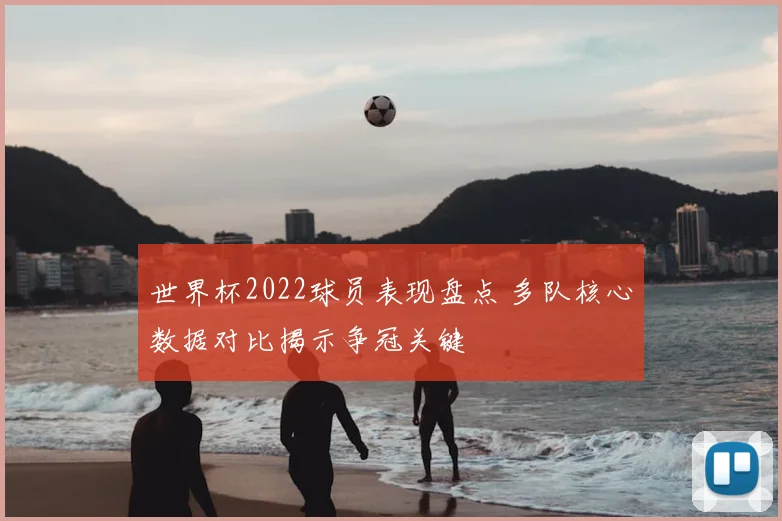 世界杯2022球员表现盘点 多队核心数据对比揭示争冠关键