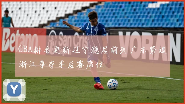 CBA排名更新辽宁稳居前列广东紧追浙江争夺季后赛席位