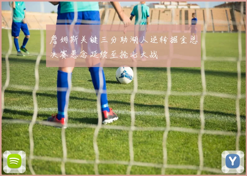 詹姆斯关键三分助湖人逆转掘金总决赛悬念延续至抢七大战