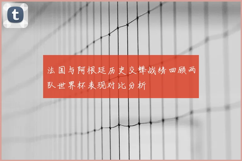 法国与阿根廷历史交锋战绩回顾两队世界杯表现对比分析
