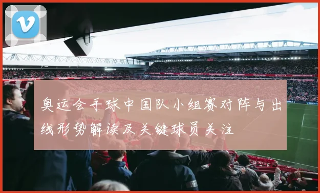 奥运会手球中国队小组赛对阵与出线形势解读及关键球员关注