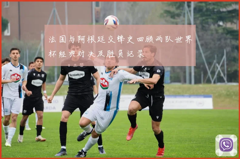 法国与阿根廷交锋史回顾两队世界杯经典对决及胜负记录