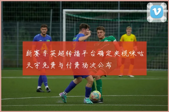 新赛季英超转播平台确定央视咪咕天宇免费与付费场次公布