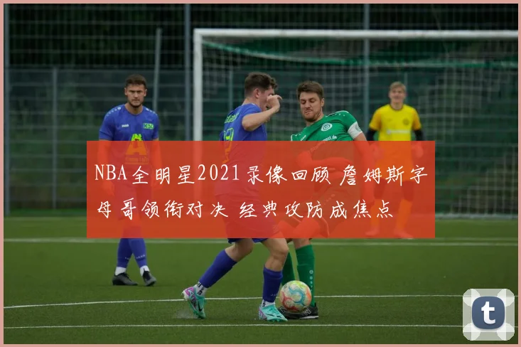 NBA全明星2021录像回顾 詹姆斯字母哥领衔对决 经典攻防成焦点
