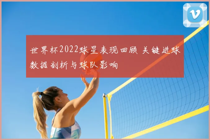 世界杯2022球星表现回顾 关键进球数据剖析与球队影响