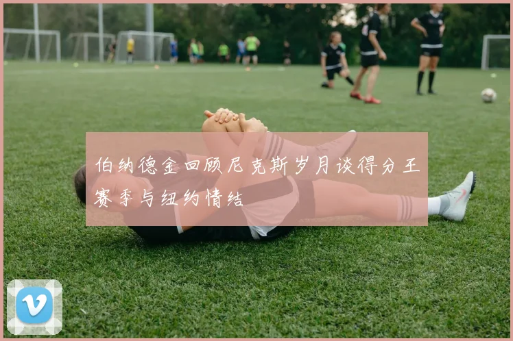 伯纳德金回顾尼克斯岁月谈得分王赛季与纽约情结