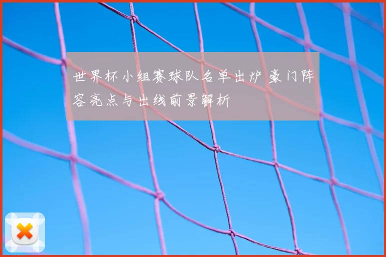 世界杯小组赛球队名单出炉 豪门阵容亮点与出线前景解析