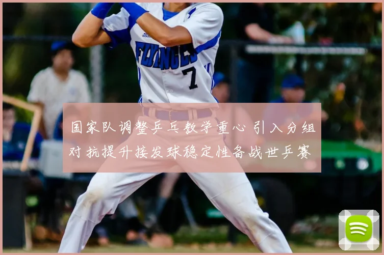 国家队调整乒乓教学重心 引入分组对抗提升接发球稳定性备战世乒赛