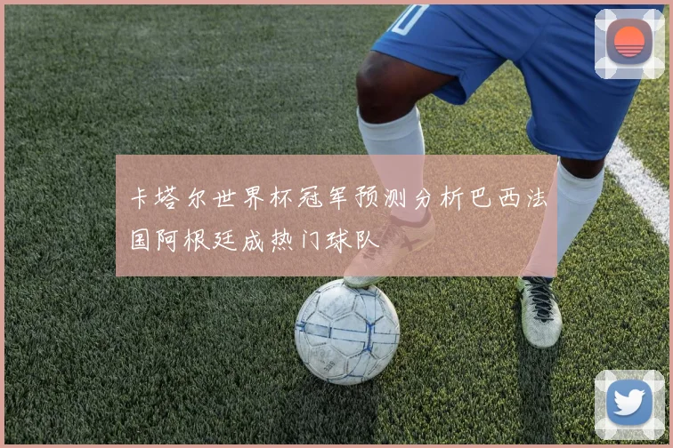 卡塔尔世界杯冠军预测分析巴西法国阿根廷成热门球队