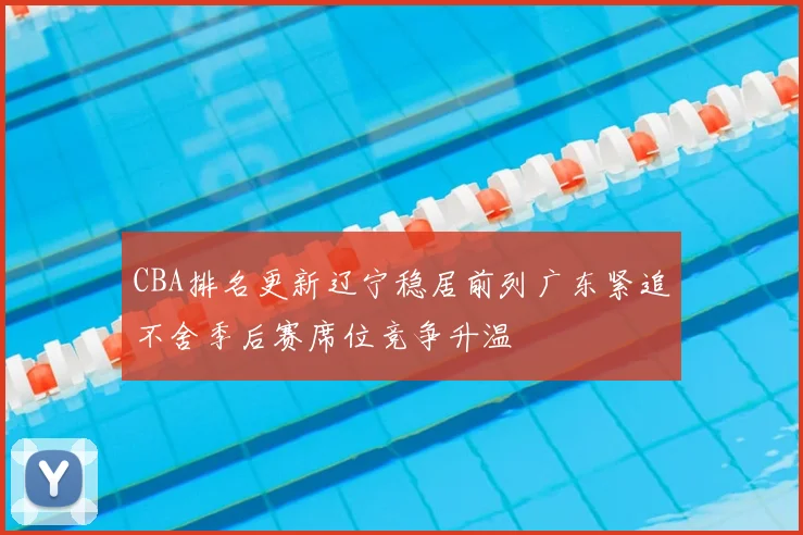 CBA排名更新辽宁稳居前列广东紧追不舍季后赛席位竞争升温