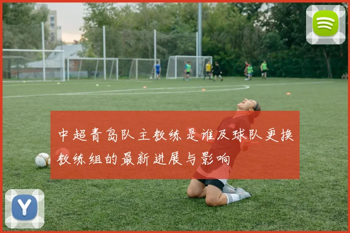 中超青岛队主教练是谁及球队更换教练组的最新进展与影响