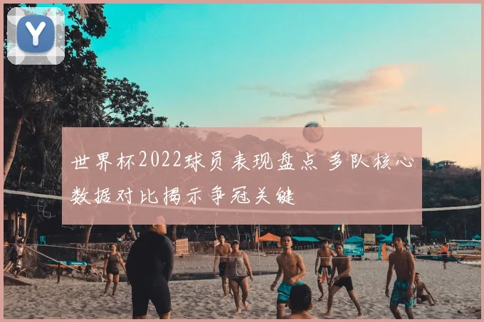 世界杯2022球员表现盘点 多队核心数据对比揭示争冠关键